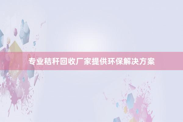 专业秸秆回收厂家提供环保解决方案